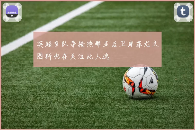 英超多队争抢热那亚后卫库菲尤文图斯也在关注此人选