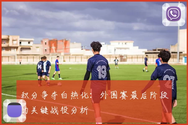 积分争夺白热化:外围赛最后阶段的关键战役分析