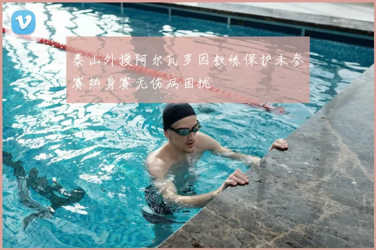 泰山外援阿尔瓦罗因教练保护未参赛热身赛无伤病困扰