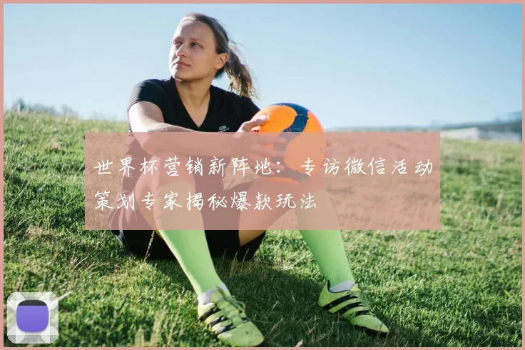 世界杯营销新阵地：专访微信活动策划专家揭秘爆款玩法