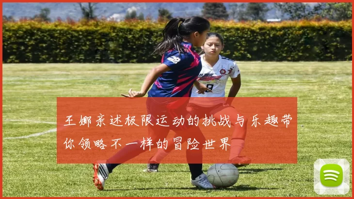 王娜亲述极限运动的挑战与乐趣带你领略不一样的冒险世界