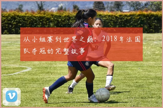 从小组赛到世界之巅：2018年法国队夺冠的完整故事