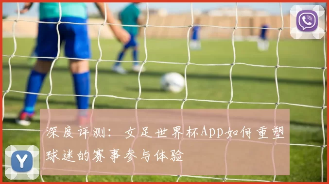 深度评测：女足世界杯App如何重塑球迷的赛事参与体验