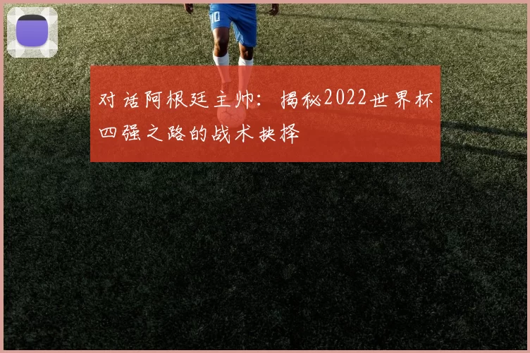 对话阿根廷主帅:揭秘2022世界杯四强之路的战术抉择