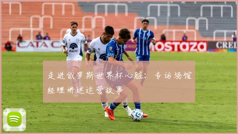 走进俄罗斯世界杯心脏:专访场馆经理讲述运营故事