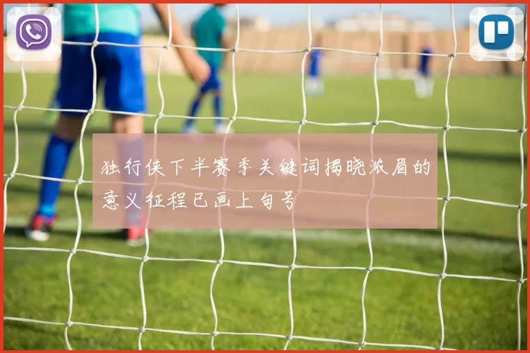 独行侠下半赛季关键词揭晓浓眉的意义征程已画上句号