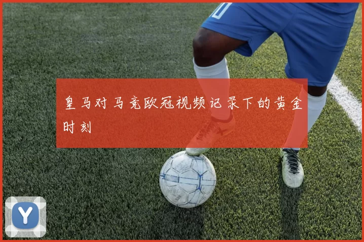 皇马对马竞欧冠视频记录下的黄金时刻