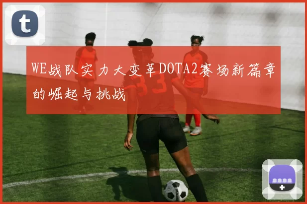 WE战队实力大变革DOTA2赛场新篇章的崛起与挑战