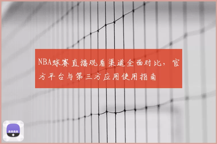 NBA球赛直播观看渠道全面对比，官方平台与第三方应用使用指南