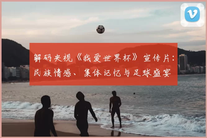 解码央视《我爱世界杯》宣传片：民族情感、集体记忆与足球盛宴