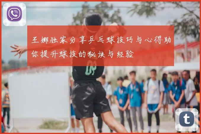 王娜独家分享乒乓球技巧与心得助你提升球技的秘诀与经验