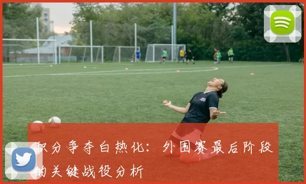 积分争夺白热化:外围赛最后阶段的关键战役分析