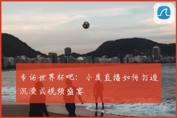 专访世界杯吧：小度直播如何打造沉浸式视频盛宴