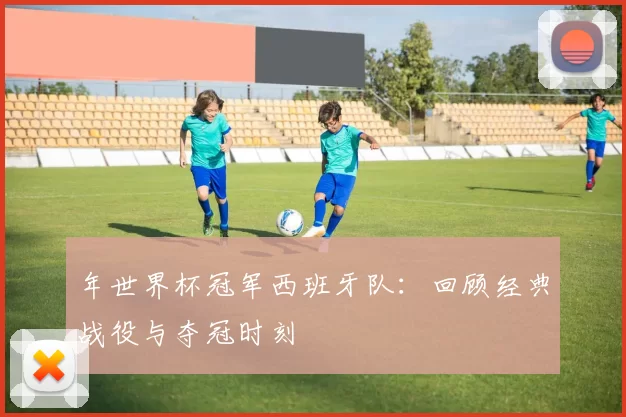 年世界杯冠军西班牙队：回顾经典战役与夺冠时刻