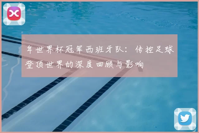 年世界杯冠军西班牙队：传控足球登顶世界的深度回顾与影响