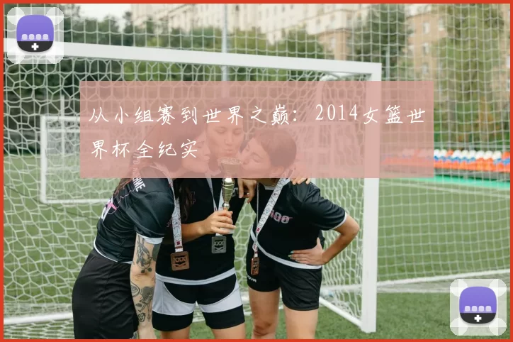 从小组赛到世界之巅：2014女篮世界杯全纪实