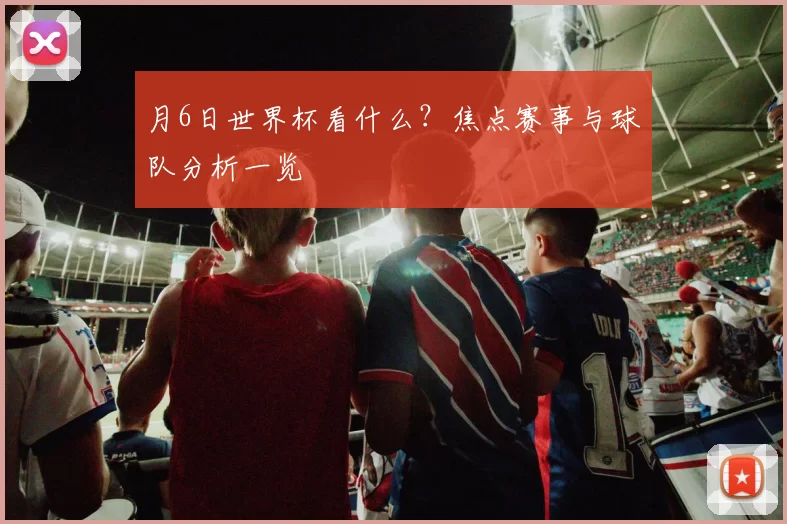 月6日世界杯看什么？焦点赛事与球队分析一览