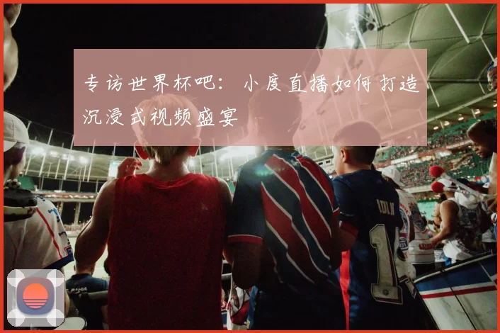 专访世界杯吧:小度直播如何打造沉浸式视频盛宴