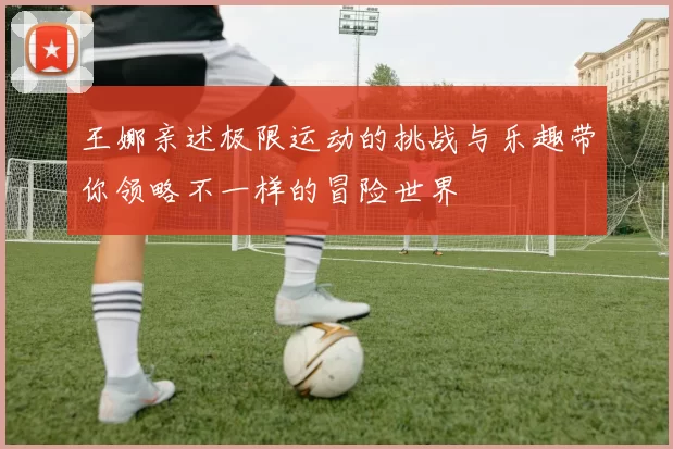王娜亲述极限运动的挑战与乐趣带你领略不一样的冒险世界