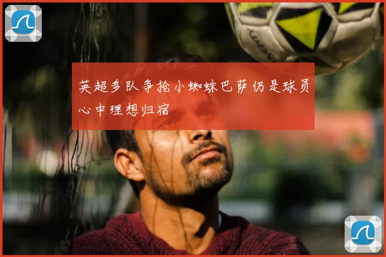 英超多队争抢小蜘蛛巴萨仍是球员心中理想归宿