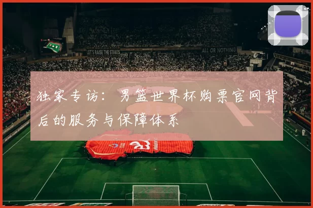 独家专访：男篮世界杯购票官网背后的服务与保障体系