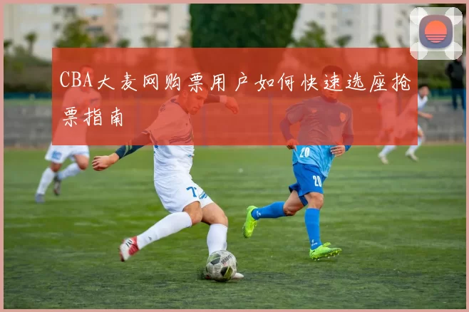 CBA大麦网购票用户如何快速选座抢票指南