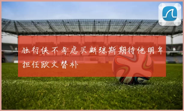 独行侠不考虑买断琼斯期待他明年担任欧文替补