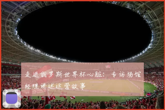 走进俄罗斯世界杯心脏:专访场馆经理讲述运营故事