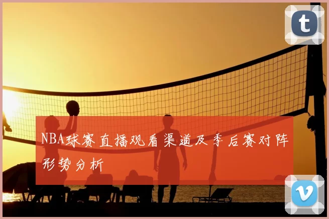 NBA球赛直播观看渠道及季后赛对阵形势分析