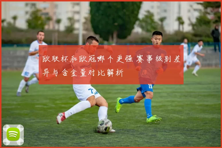 欧联杯和欧冠哪个更强 赛事级别差异与含金量对比解析