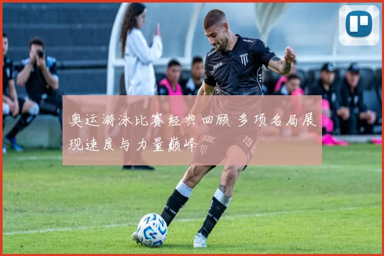 奥运游泳比赛经典回顾 多项名局展现速度与力量巅峰