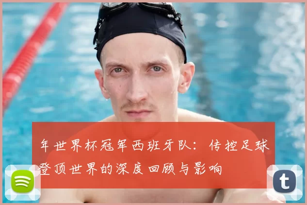 年世界杯冠军西班牙队：传控足球登顶世界的深度回顾与影响