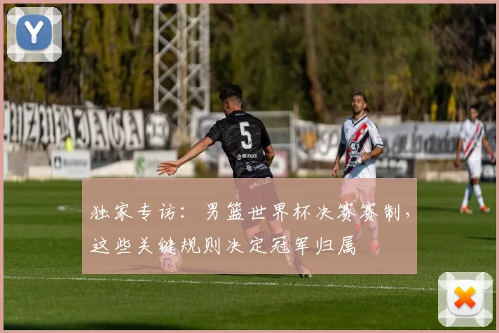独家专访：男篮世界杯决赛赛制，这些关键规则决定冠军归属