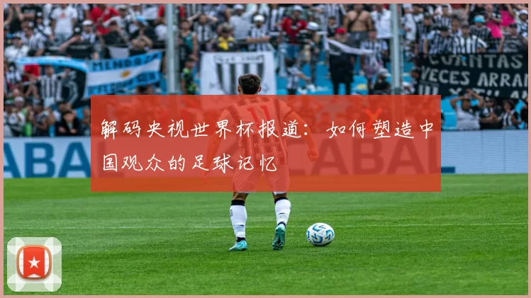 解码央视世界杯报道：如何塑造中国观众的足球记忆