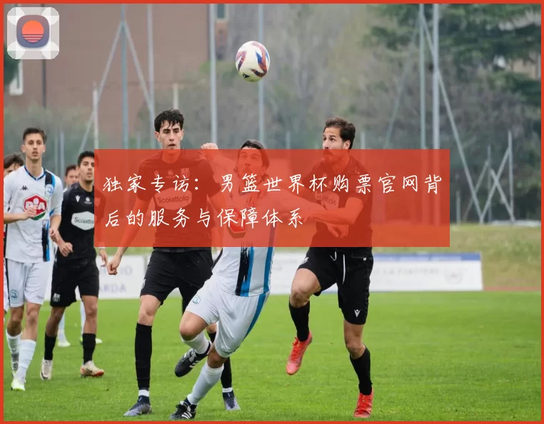 独家专访：男篮世界杯购票官网背后的服务与保障体系