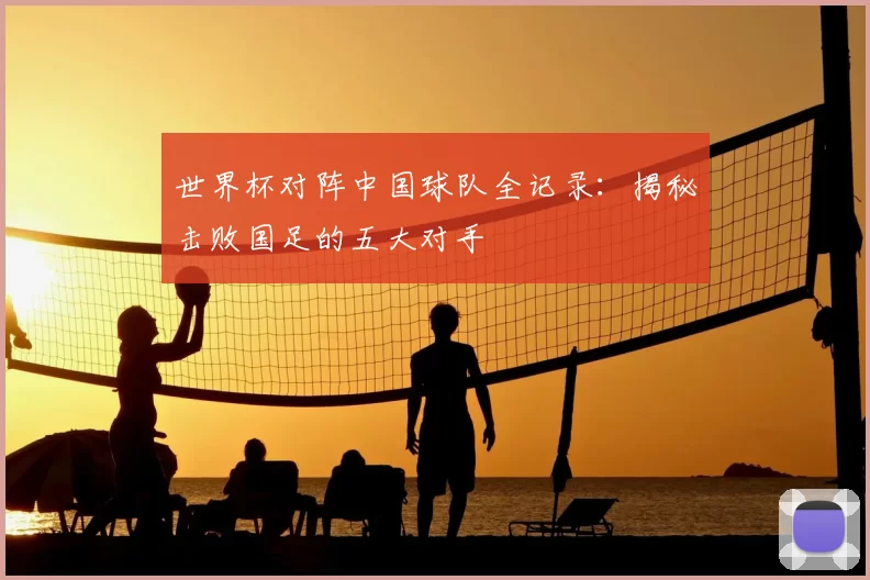世界杯对阵中国球队全记录：揭秘击败国足的五大对手
