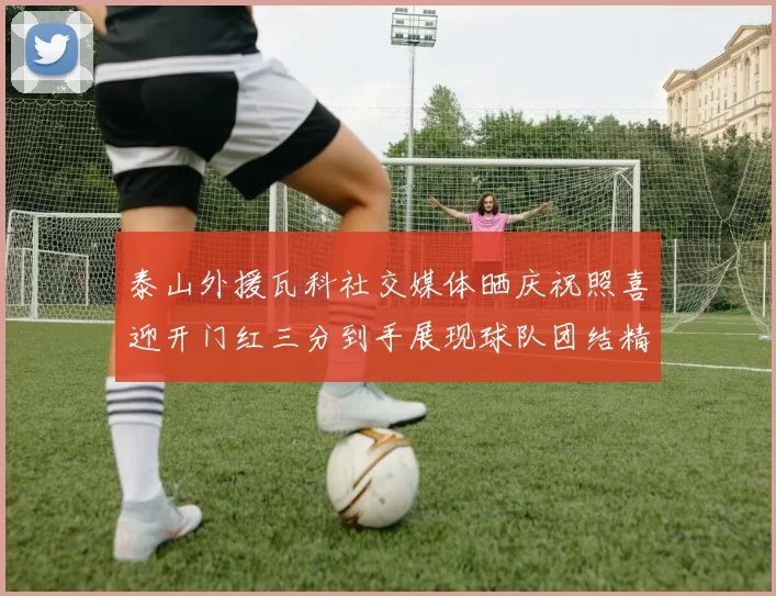 泰山外援瓦科社交媒体晒庆祝照喜迎开门红三分到手展现球队团结精神