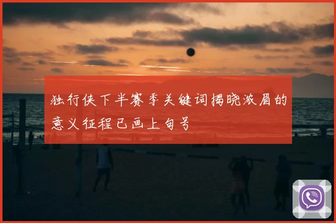 独行侠下半赛季关键词揭晓浓眉的意义征程已画上句号