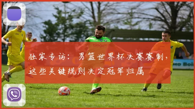 独家专访：男篮世界杯决赛赛制，这些关键规则决定冠军归属