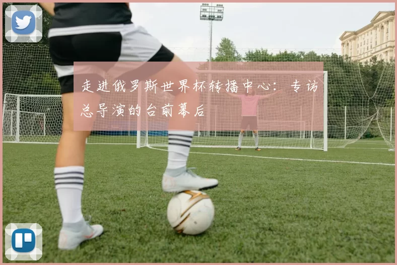 走进俄罗斯世界杯转播中心:专访总导演的台前幕后