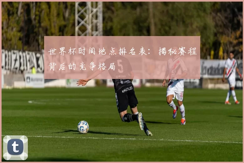世界杯时间地点排名表：揭秘赛程背后的竞争格局